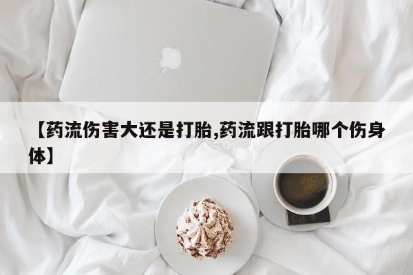 推荐个卖堕胎药的微信【药流伤害大还是打胎,药流跟打胎哪个伤身体】