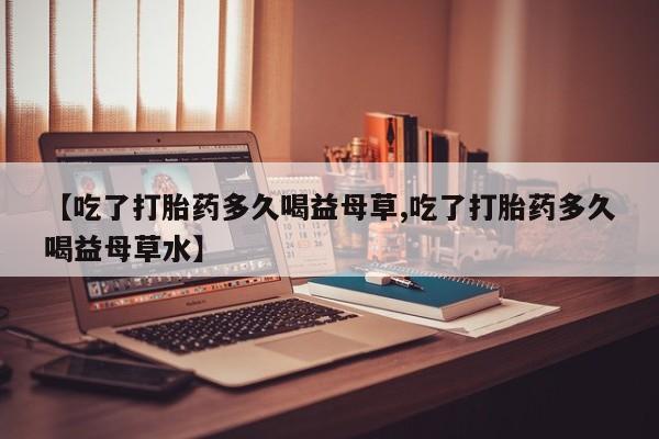 推荐个卖堕胎药的微信【吃了打胎药多久喝益母草,吃了打胎药多久喝益母草水】