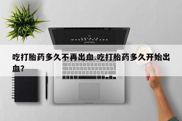 推荐个卖堕胎药的微信吃打胎药多久不再出血.吃打胎药多久开始出血？