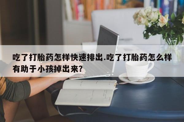 推荐个卖堕胎药的微信吃了打胎药怎样快速排出.吃了打胎药怎么样有助于小孩掉出来？