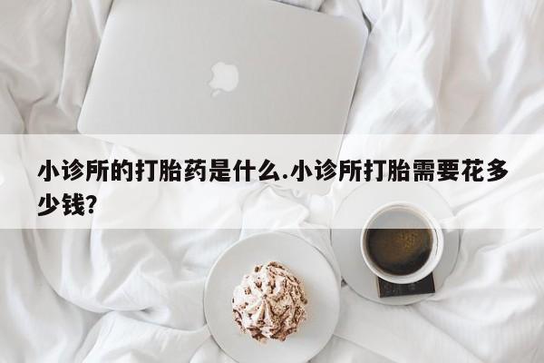 推荐个卖堕胎药的微信小诊所的打胎药是什么.小诊所打胎需要花多少钱？