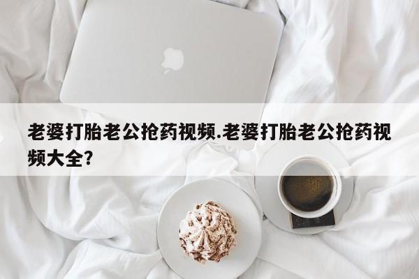 推荐个卖堕胎药的微信老婆打胎老公抢药视频.老婆打胎老公抢药视频大全？