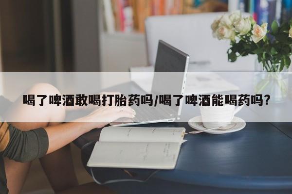 推荐个卖堕胎药的微信喝了啤酒敢喝打胎药吗/喝了啤酒能喝药吗?