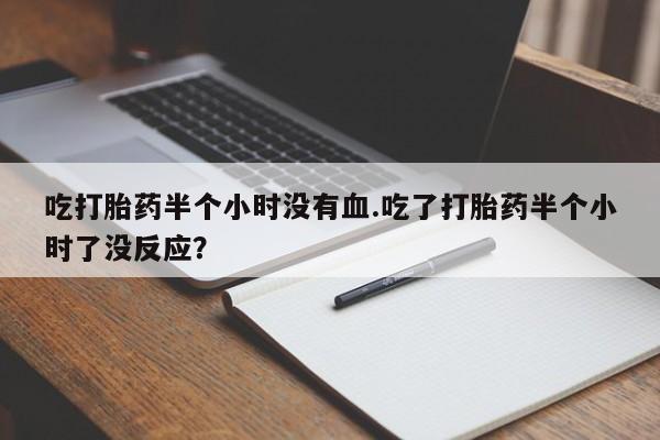推荐个卖堕胎药的微信吃打胎药半个小时没有血.吃了打胎药半个小时了没反应？