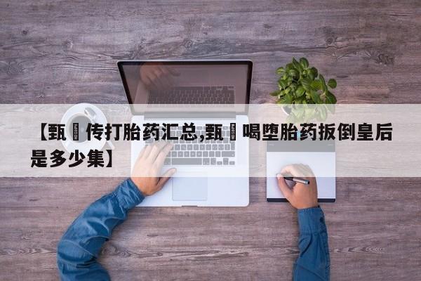 推荐个卖堕胎药的微信【甄嬛传打胎药汇总,甄嬛喝堕胎药扳倒皇后是多少集】