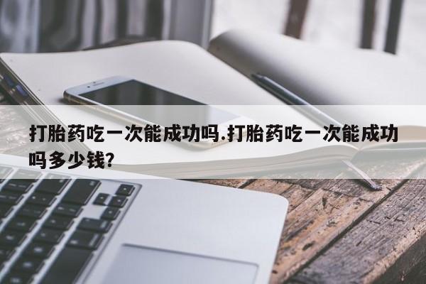 推荐个卖堕胎药的微信打胎药吃一次能成功吗.打胎药吃一次能成功吗多少钱？