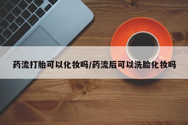 推荐个卖堕胎药的微信药流打胎可以化妆吗/药流后可以洗脸化妆吗
