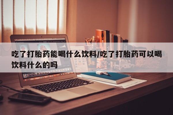 推荐个卖堕胎药的微信吃了打胎药能喝什么饮料/吃了打胎药可以喝饮料什么的吗