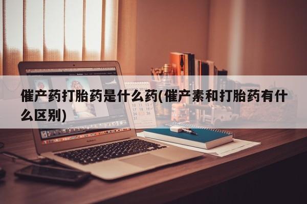 推荐个卖堕胎药的微信催产药打胎药是什么药(催产素和打胎药有什么区别)