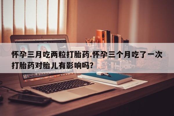 推荐个卖堕胎药的微信怀孕三月吃两粒打胎药.怀孕三个月吃了一次打胎药对胎儿有影响吗？