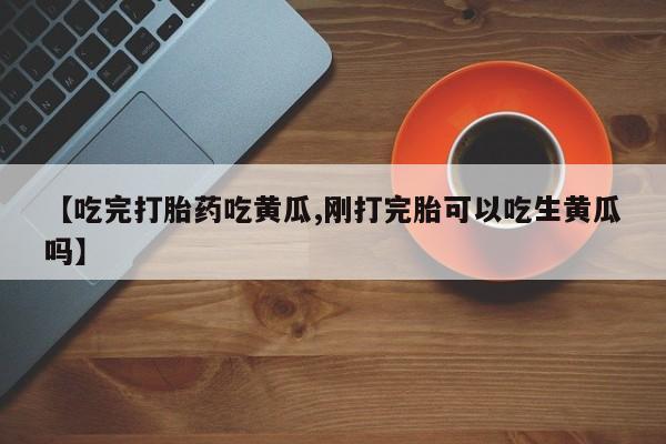 推荐个卖堕胎药的微信【吃完打胎药吃黄瓜,刚打完胎可以吃生黄瓜吗】