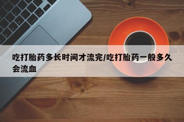 推荐个卖堕胎药的微信吃打胎药多长时间才流完/吃打胎药一般多久会流血