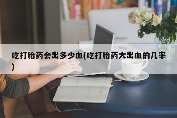 推荐个卖堕胎药的微信吃打胎药会出多少血(吃打胎药大出血的几率)