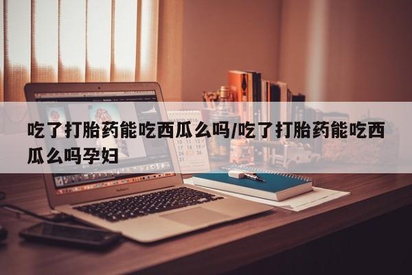 推荐个卖堕胎药的微信吃了打胎药能吃西瓜么吗/吃了打胎药能吃西瓜么吗孕妇