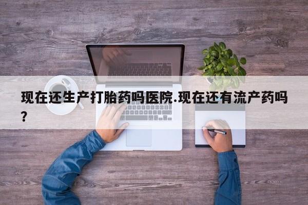 推荐个卖堕胎药的微信现在还生产打胎药吗医院.现在还有流产药吗？