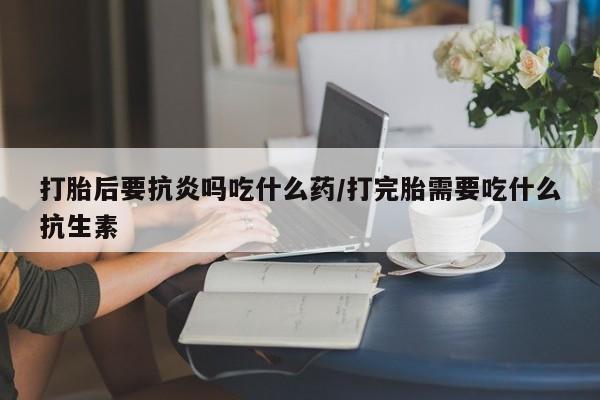 推荐个卖堕胎药的微信打胎后要抗炎吗吃什么药/打完胎需要吃什么抗生素