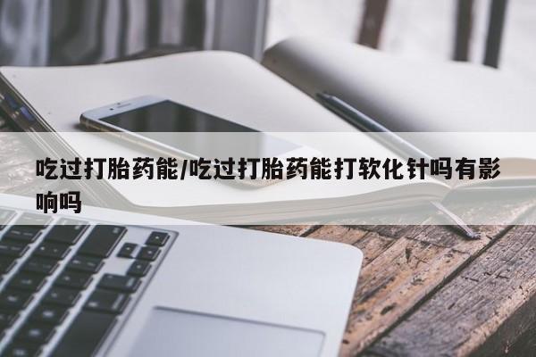推荐个卖堕胎药的微信吃过打胎药能/吃过打胎药能打软化针吗有影响吗
