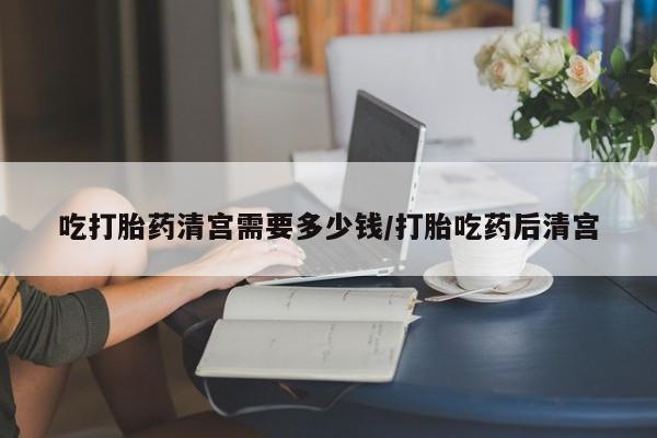 推荐个卖堕胎药的微信吃打胎药清宫需要多少钱/打胎吃药后清宫