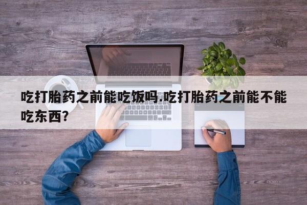推荐个卖堕胎药的微信吃打胎药之前能吃饭吗.吃打胎药之前能不能吃东西？