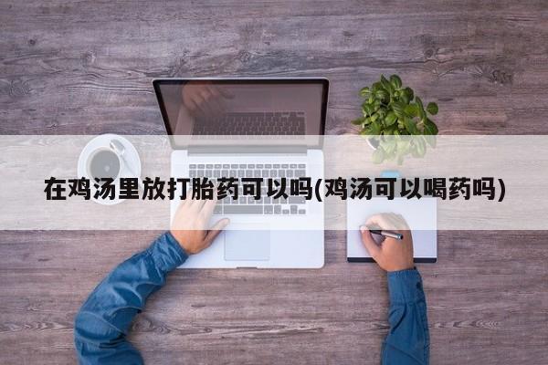推荐个卖堕胎药的微信在鸡汤里放打胎药可以吗(鸡汤可以喝药吗)