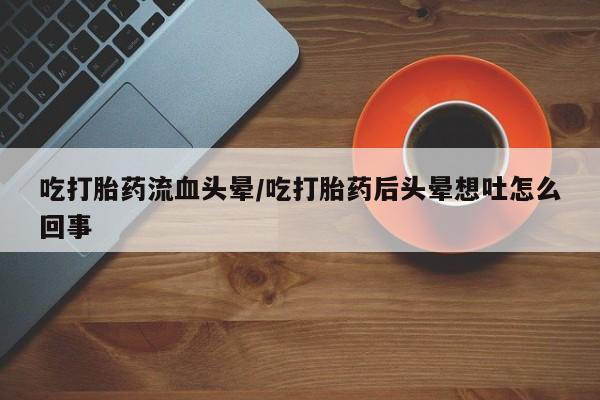 推荐个卖堕胎药的微信吃打胎药流血头晕/吃打胎药后头晕想吐怎么回事