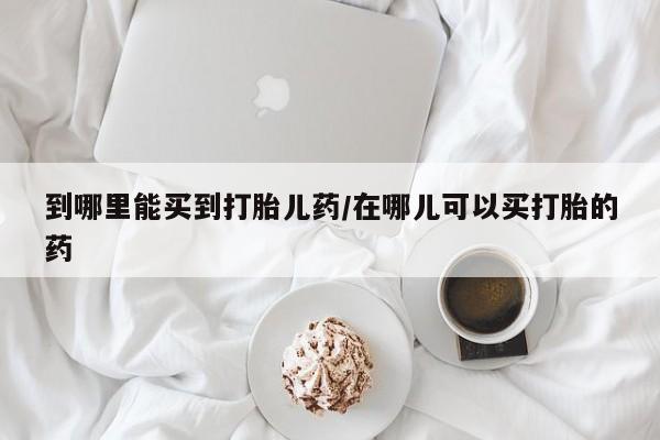 推荐个卖堕胎药的微信到哪里能买到打胎儿药/在哪儿可以买打胎的药