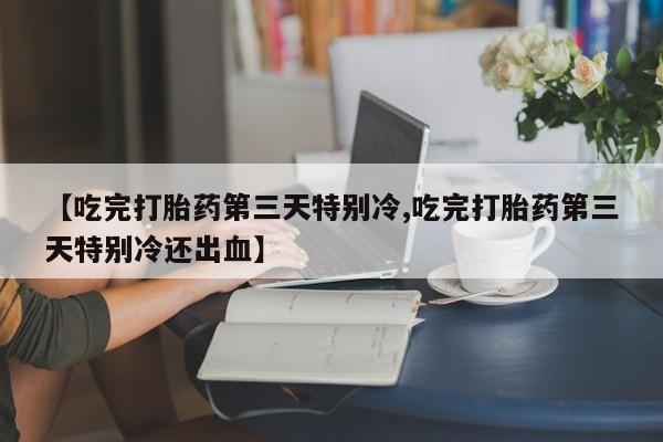 推荐个卖堕胎药的微信【吃完打胎药第三天特别冷,吃完打胎药第三天特别冷还出血】