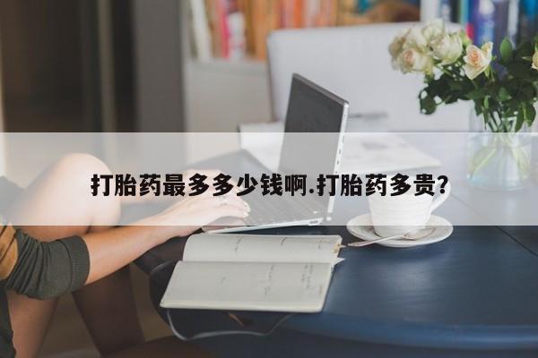 推荐个卖堕胎药的微信打胎药最多多少钱啊.打胎药多贵？
