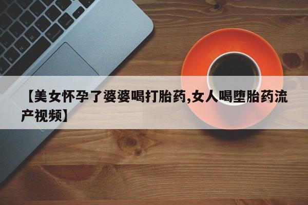 推荐个卖堕胎药的微信【美女怀孕了婆婆喝打胎药,女人喝堕胎药流产视频】