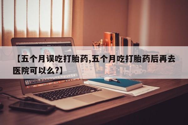 推荐个卖堕胎药的微信【五个月误吃打胎药,五个月吃打胎药后再去医院可以么?】