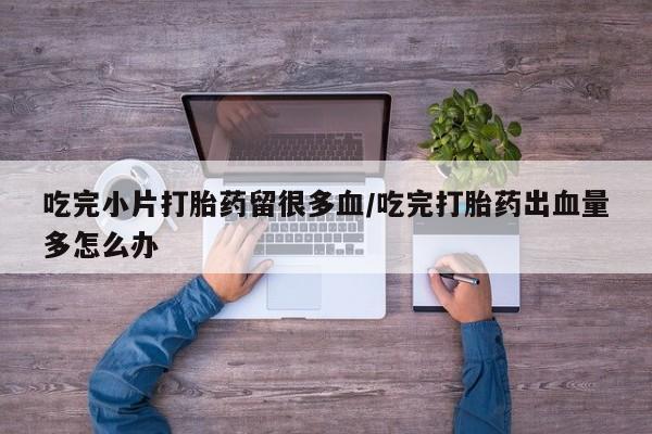 推荐个卖堕胎药的微信吃完小片打胎药留很多血/吃完打胎药出血量多怎么办