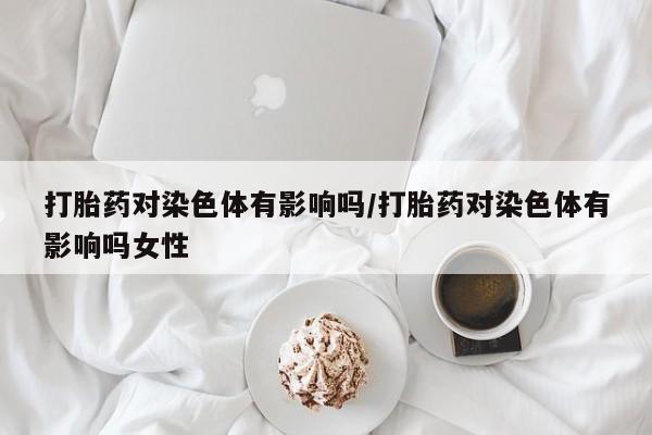 推荐个卖堕胎药的微信打胎药对染色体有影响吗/打胎药对染色体有影响吗女性