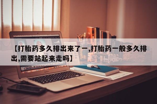 推荐个卖堕胎药的微信【打胎药多久排出来了一,打胎药一般多久排出,需要站起来走吗】