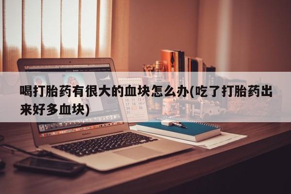 推荐个卖堕胎药的微信喝打胎药有很大的血块怎么办(吃了打胎药出来好多血块)