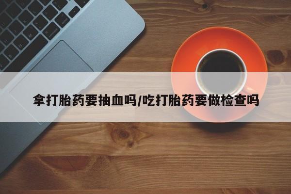 推荐个卖堕胎药的微信拿打胎药要抽血吗/吃打胎药要做检查吗