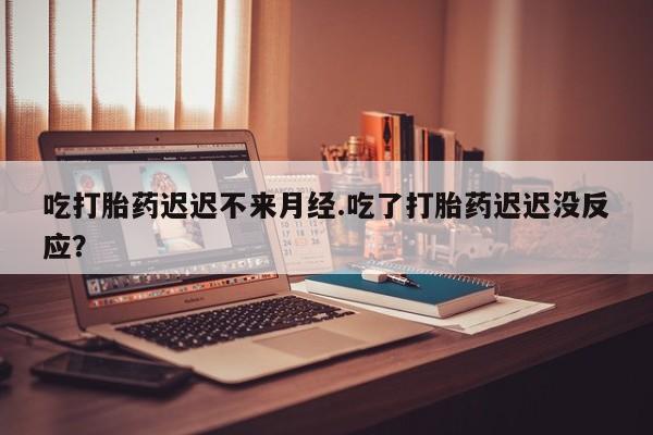 推荐个卖堕胎药的微信吃打胎药迟迟不来月经.吃了打胎药迟迟没反应？