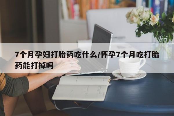 推荐个卖堕胎药的微信7个月孕妇打胎药吃什么/怀孕7个月吃打胎药能打掉吗