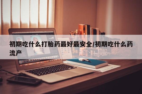 推荐个卖堕胎药的微信初期吃什么打胎药最好最安全/初期吃什么药流产