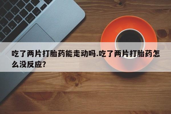 推荐个卖堕胎药的微信吃了两片打胎药能走动吗.吃了两片打胎药怎么没反应？