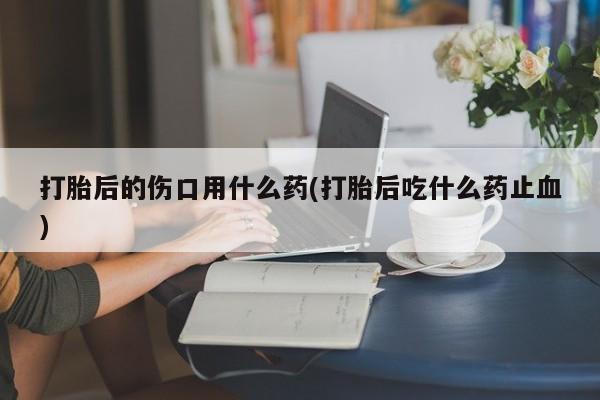 推荐个卖堕胎药的微信打胎后的伤口用什么药(打胎后吃什么药止血)