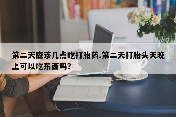 推荐个卖堕胎药的微信第二天应该几点吃打胎药.第二天打胎头天晚上可以吃东西吗？
