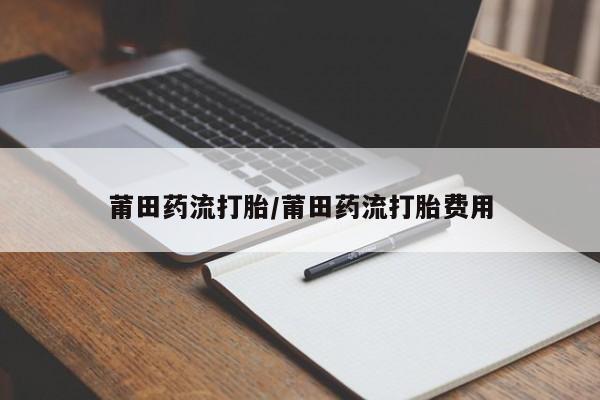 推荐个卖堕胎药的微信莆田药流打胎/莆田药流打胎费用