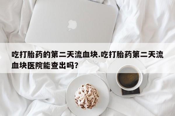推荐个卖堕胎药的微信吃打胎药的第二天流血块.吃打胎药第二天流血块医院能查出吗？