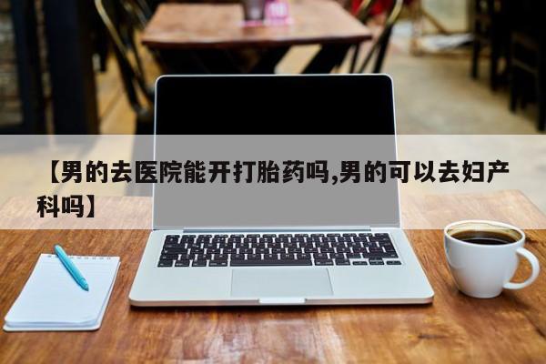 推荐个卖堕胎药的微信【男的去医院能开打胎药吗,男的可以去妇产科吗】