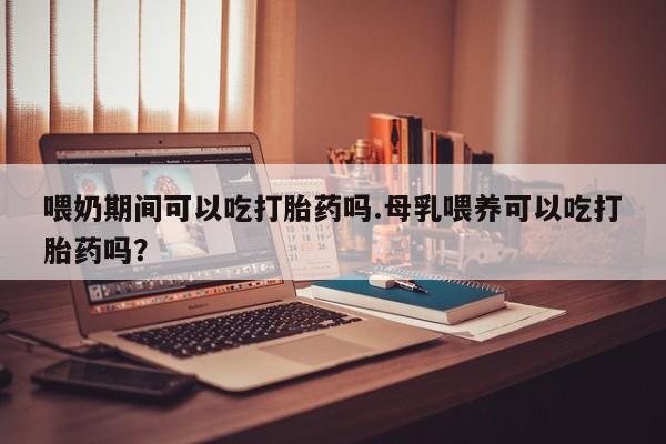 推荐个卖堕胎药的微信喂奶期间可以吃打胎药吗.母乳喂养可以吃打胎药吗？