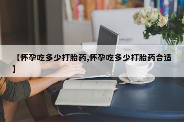 推荐个卖堕胎药的微信【怀孕吃多少打胎药,怀孕吃多少打胎药合适】