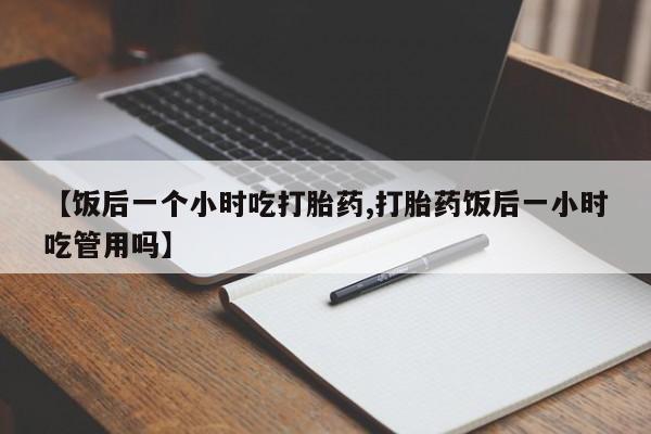推荐个卖堕胎药的微信【饭后一个小时吃打胎药,打胎药饭后一小时吃管用吗】