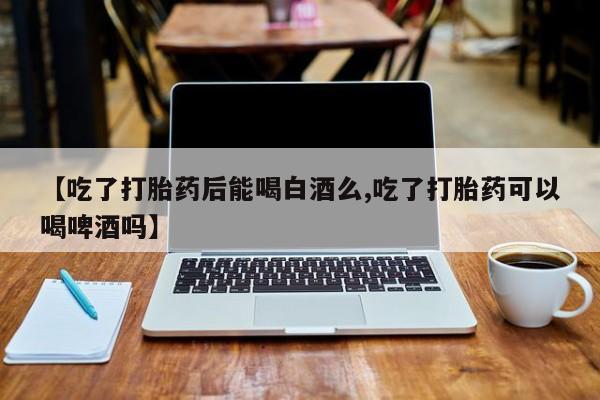 推荐个卖堕胎药的微信【吃了打胎药后能喝白酒么,吃了打胎药可以喝啤酒吗】