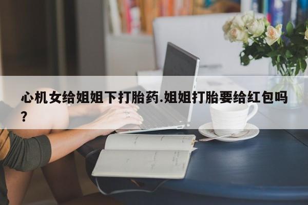 推荐个卖堕胎药的微信心机女给姐姐下打胎药.姐姐打胎要给红包吗？