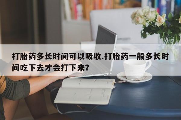 推荐个卖堕胎药的微信打胎药多长时间可以吸收.打胎药一般多长时间吃下去才会打下来？